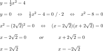 y= \frac{1}{2} x^2-4\\\\y=0\ \ \ \Leftrightarrow\ \ \ \frac{1}{2} x^2-4=0\ /\cdot2\ \ \ \Leftrightarrow\ \ \ x^2-8=0\\\\x^2-(2 \sqrt{2} )^2=0\ \ \ \Leftrightarrow\ \ \ (x-2 \sqrt{2} )(x+2 \sqrt{2} )=0\\\\x-2 \sqrt{2} =0\ \ \ \ \ \ \ \ or\ \ \ \ \ \ \ \ \ x+2 \sqrt{2}=0\\\\x=2 \sqrt{2}\ \ \ \ \ \ \ \ \ \ \ \ \ \ \ \ \ \ \ \ \ \ \ \ \ x=-2 \sqrt{2