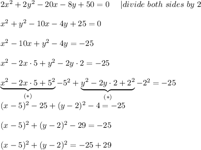 2x^2+2y^2-20x-8y+50=0\ \ \ \ |divide\ both\ sides\ by\ 2\\\\x^2+y^2-10x-4y+25=0\\\\x^2-10x+y^2-4y=-25\\\\x^2-2x\cdot5+y^2-2y\cdot2=-25\\\\\underbrace{x^2-2x\cdot5+5^2}_{(*)}-5^2+\underbrace{y^2-2y\cdot2+2^2}_{(*)}-2^2=-25\\(x-5)^2-25+(y-2)^2-4=-25\\\\(x-5)^2+(y-2)^2-29=-25\\\\(x-5)^2+(y-2)^2=-25+29