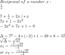 Reciprocal \ of\ a \ number\ x:\\ \frac{1}{x}\\ \\7+\frac{1}{x}=2x\ |*x\\ 7x+1=2x^2\\ -2x^2+7x+1=0\\\\ \Delta=7^2-4*(-2)*1=49+8=57\\ \sqrt{\Delta}=\sqrt{57}\\ x_1=\frac{-7-\sqrt{57}}{-4}\\ or\ x_2=\frac{-7+\sqrt{57}}{-4}
