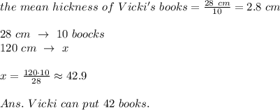 the\ mean\ hickness\ of\ Vicki's\ books= \frac{28\ cm}{10} =2.8\ cm\\\\28\ cm\ \rightarrow\ 10\ boocks\\120\ cm\ \rightarrow\ x\\\\x= \frac{120\cdot 10}{28} \approx42.9\\\\Ans.\ Vicki\ can\ put\ 42\ books.