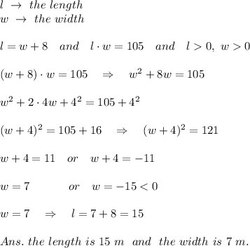 l\ \rightarrow\ the\ length\\w\ \rightarrow\ the\ width \\\\l=w+8\ \ \ and\ \ \ l\cdot w=105\ \ \ and\ \ \ l0,\ w0\\\\(w+8)\cdot w=105\ \ \ \Rightarrow\ \ \ w^2+8w=105\\\\ w^2+2\cdot4w+4^2=105+4^2\\\\ (w+4)^2=105+16\ \ \ \Rightarrow\ \ \ (w+4)^2=121\\\\w+4=11\ \ \ or\ \ \ w+4=-11\\\\w=7\ \ \ \ \ \ \ \ \ \ or\ \ \ w=-15