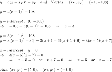 y=a(x-x_V)^2+y_V\ \ \ and\ \ \ Vertex=(x_V,y_V)=(-1,-108)\\\\y=a(x+1)^2-108\\\\y-intercept:\ (0,-105)\\ \Rightarrow\ \ \ -105=a(0+1)^2-108\ \ \ \Rightarrow\ \ \ a=3\\\\y=3(x+1)^2-108\\y=3[(x+1)^2-36]=3(x+1-6)(x+1+6)=3(x-5)(x+7)\\\\x-intercept:\ y=0\\\Rightarrow\ \ \ 3(x-5)(x+7)=0\\.\ \ \ \ \  \Leftrightarrow\ \ \ x-5=0\ \ \ or\ \ \ x+7=0 \ \ \ \Leftrightarrow\ \ \ x=5\ \ \ or\ \ \ x=-7\\\\Ans.\ (x_1,y_1)=(5,0),\ \ \ (x_2,y_2)=(-7,0)