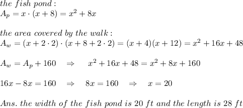 the\ fish\ pond:\\A_p=x\cdot (x+8)=x^2+8x\\\\the\ area\ covered\ by\ the\  walk:\\A_{w}=(x+2\cdot2)\cdot(x+8+2\cdot2)=(x+4)(x+12)=x^2+16x+48\\\\A_w=A_p+160\ \ \ \Rightarrow\ \ \ \ x^2+16x+48=x^2+8x+160\\\\16x-8x=160\ \ \ \Rightarrow\ \ \ 8x=160\ \ \ \Rightarrow\ \ \ x=20\\\\Ans.\ the\ width\ of\ the\ fish\ pond\ is\ 20\ ft\ and\ the\ length\ is\ 28\ ft
