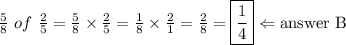\frac{5}{8} \ of \ \frac{2}{5}=\frac{5}{8} \times \frac{2}{5}=\frac{1}{8} \times \frac{2}{1}=\frac{2}{8}=\boxed{\frac{1}{4}} \Leftarrow \hbox{answer B}