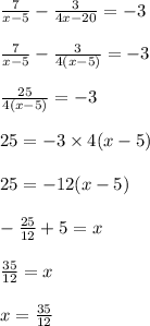 \frac{7}{x-5} -  \frac{3}{4x-20} = -3 \\ \\  \frac{7}{x-5} -  \frac{3}{4(x - 5)} = -3 \\ \\  \frac{25}{4(x - 5)} = -3 \\ \\ 25 = -3 \times 4 (x - 5) \\ \\ 25 = -12 (x - 5) \\ \\ - \frac{25}{12} + 5 = x \\ \\  \frac{35}{12} = x \\ \\ x =  \frac{35}{12} \\ \\