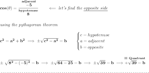 \bf cos(\theta )=\cfrac{\stackrel{adjacent}{-5}}{\stackrel{hypotenuse}{8}}\qquad \impliedby \textit{let's find the \underline{opposite side}} \\\\\\ \textit{using the pythagorean theorem} \\\\ c^2=a^2+b^2\implies \pm\sqrt{c^2-a^2}=b \qquad \begin{cases} c=hypotenuse\\ a=adjacent\\ b=opposite\\ \end{cases} \\\\\\ \pm\sqrt{8^2-(-5)^2}=b\implies \pm\sqrt{64-25}=b\implies \pm\sqrt{39}=b\implies \stackrel{II~Quadrant}{+\sqrt{39}=b} \\\\[-0.35em] ~\dotfill