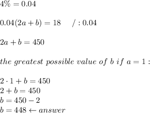 4\%=0.04\\\\0.04(2a+b)=18\ \ \ \ /:0.04\\\\2a+b=450\\\\the\ greatest\ possible\ value\ of\ b\ if\ a=1:\\\\2\cdot1+b=450\\2+b=450\\b=450-2\\b=448\leftarrow answer