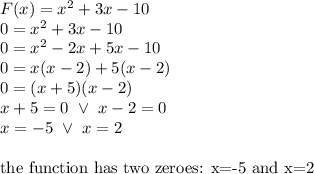 F(x)=x^2+3x-10 \\&#10;0=x^2+3x-10 \\&#10;0=x^2-2x+5x-10 \\&#10;0=x(x-2)+5(x-2) \\&#10;0=(x+5)(x-2) \\&#10;x+5=0 \ \lor \ x-2=0 \\&#10;x=-5 \ \lor \ x=2 \\ \\&#10;\hbox{the function has two zeroes: x=-5 and x=2}