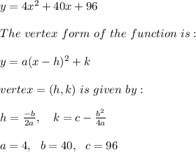 y=4x^2+40x+96\\ \\ The \ vertex \ form \ of \ the \ function \ is: \\ \\y = a(x - h)^2 + k \\ \\vertex =(h, k) \ is \ given \ by: \\ \\h = \frac{-b}{2a} , \ \ \ k = c -\frac{b^2}{4a} \\ \\a=4 , \ \ b=40 , \ \ c=96