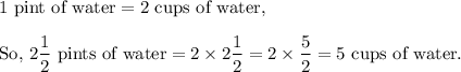 1~\textup{pint of water}=2~\textup{cups of water,}\\\\\textup{So, }2\dfrac{1}{2}~\textup{pints of water}=2\times 2\dfrac{1}{2}=2\times\dfrac{5}{2}=5~\textup{cups of water}.