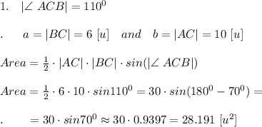 1.\ \ \ |\angle \ ACB|=110^0\\\\.\ \ \ \ \ a=|BC|=6\ [u]\ \ \ and\ \ \ b=|AC|=10\ [u]\\\\Area= \frac{1}{2} \cdot |AC|\cdot |BC|\cdot sin(|\angle \ ACB|)\\\\Area= \frac{1}{2} \cdot 6\cdot 10\cdot sin110^0=30\cdot sin (180^0-70^0)=\\\\.\ \ \ \ \ \ =30\cdot sin70^0\approx30\cdot 0.9397=28.191\ [u^2]\\\\