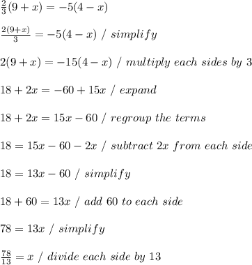 \frac{2}{3} (9 + x) = -5 (4 - x) \\ \\  \frac{2(9 + x)}{3} = -5(4 - x) \ / \ simplify \\ \\ 2(9 + x) = -15(4 - x) \ / \ multiply \ each \ sides \ by \ 3 \\ \\ 18+ 2x = -60 + 15x \ / \ expand \\ \\ 18 + 2x = 15x - 60 \ / \ regroup \ the \ terms \\ \\ 18 = 15x - 60 - 2x \ / \ subtract\ 2x \ from \ each \ side \\ \\ 18 = 13x - 60 \ / \ simplify \\ \\ 18 + 60 = 13x \ / \ add \ 60 \ to \ each \ side \\ \\ 78 = 13x \ / \ simplify \\ \\  \frac{78}{13} = x \ / \ divide \ each \ side \ by \ 13 \\ \\