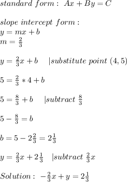 standard\  form:   \ Ax+By=C\\\\&#10;slope\ intercept\ form:\\&#10;y=mx+b\\&#10;m=\frac{2}{3}\\\\&#10;y=\frac{2}{3}x+b\ \ \ \ | substitute\ point\ (4,5)\\\\&#10;5=\frac{2}{3}*4+b\\\\&#10;5=\frac{8}{3}+b\ \ \ \ | subtract\ \frac{8}{3}\\\\&#10;5-\frac{8}{3}=b\\\\&#10;b=5-2\frac{2}{3}=2\frac{1}{3}\\\\&#10;y=\frac{2}{3}x+2\frac{1}{3}\ \ \ | subtract\ \frac{2}{3}x\\\\&#10;Solution:\ -\frac{2}{3}x+y=2\frac{1}{3}&#10;