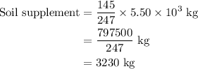 \begin{aligned}{\text{Soil supplement}} &= \frac{{145}}{{247}} \times 5.50 \times {10^3}{\text{ kg}}\\{\text{ }}&=\frac{{797500}}{{247}}{\text{ kg}}\\&= 3230{\text{ kg}}\\\end{aligned}