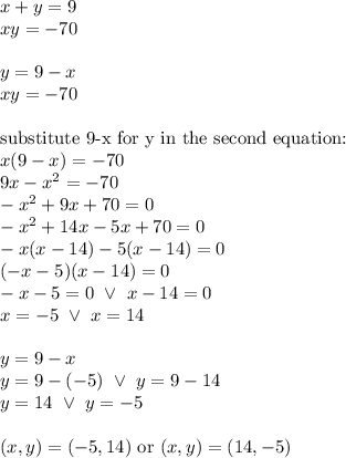 x+y=9 \\&#10;xy=-70 \\ \\&#10;y=9-x \\&#10;xy=-70 \\ \\&#10;\hbox{substitute 9-x for y in the second equation:} \\&#10;x(9-x)=-70 \\&#10;9x-x^2=-70 \\&#10;-x^2+9x+70=0 \\&#10;-x^2+14x-5x+70=0 \\&#10;-x(x-14)-5(x-14)=0 \\&#10;(-x-5)(x-14)=0 \\&#10;-x-5=0 \ \lor \ x-14=0 \\&#10;x=-5 \ \lor \ x=14 \\ \\&#10;y=9-x \\&#10;y=9-(-5) \ \lor \ y=9-14 \\&#10;y=14 \ \lor \ y=-5 \\ \\&#10;(x,y)=(-5,14) \hbox{ or } (x,y)=(14,-5)