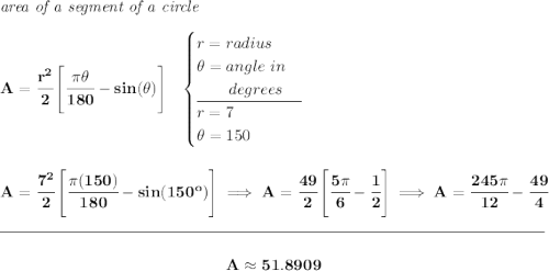 \bf \textit{area of a segment of a circle}\\\\ A=\cfrac{r^2}{2}\left[\cfrac{\pi \theta }{180}-sin(\theta ) \right]~~ \begin{cases} r=radius\\ \theta =angle~in\\ \qquad degrees\\ \cline{1-1} r = 7\\ \theta =150 \end{cases} \\\\\\ A=\cfrac{7^2}{2}\left[\cfrac{\pi (150) }{180}-sin(150^o ) \right]\implies A=\cfrac{49}{2}\left[ \cfrac{5\pi }{6}-\cfrac{1}{2} \right]\implies A = \cfrac{245\pi }{12}-\cfrac{49}{4} \\\\[-0.35em] \rule{34em}{0.25pt}\\\\ ~\hfill A\approx 51.8909~\hfill