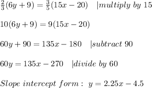 \frac{2}{3}(6y+9)=\frac{3}{5}(15x-20)\ \ \ | multiply\ by\ 15\\\\&#10;10(6y+9)=9(15x-20)\\\\&#10;60y+90=135x-180\ \ \ | subtract\ 90\\\\&#10;60y=135x-270\ \ \ | divide\ by\ 60\\\\&#10;Slope\ intercept\ form:\ y=2.25x-4.5