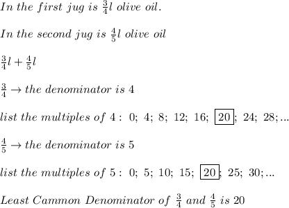 In\ the\ first\ jug\ is\ \frac{3}{4}l\ olive\ oil.\\\\In\ the\ second\ jug\ is\ \frac{4}{5}l\ olive\ oil\\\\\frac{3}{4}l+\frac{4}{5}l\\\\\frac{3}{4}\to the\ denominator\ is\ 4\\\\list\ the\ multiples\ of\ 4:\ 0;\ 4;\ 8;\ 12;\ 16;\ \fbox{20};\ 24;\ 28;...\\\\\frac{4}{5}\to the\ denominator\ is\ 5\\\\list\ the\ multiples\ of\ 5:\ 0;\ 5;\ 10;\ 15;\ \fbox{20};\ 25;\ 30;...\\\\Least\ Cammon\ Denominator\ of\ \frac{3}{4}\ and\ \frac{4}{5}\ is\ 20