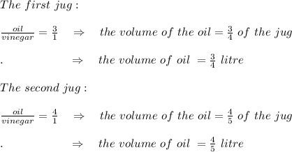 The\ first\ jug:\\\\\frac{oil}{vinegar} = \frac{3}{1} \ \ \ \Rightarrow\ \ \ the\ volume\ of\ the\ oil= \frac{3}{4} \ of\ the\ jug\\\\.\ \ \ \ \ \ \ \ \ \ \ \ \ \ \ \ \  \Rightarrow\ \ \ the\ volume\ of\ oil\ =\frac{3}{4} \ litre\\\\The\ second\ jug:\\\\\frac{oil}{vinegar} = \frac{4}{1} \ \ \ \Rightarrow\ \ \ the\ volume\ of\ the\ oil= \frac{4}{5} \ of\ the\ jug\\\\.\ \ \ \ \ \ \ \ \ \ \ \ \ \ \ \ \  \Rightarrow\ \ \ the\ volume\ of\ oil\ =\frac{4}{5} \ litre\\\\