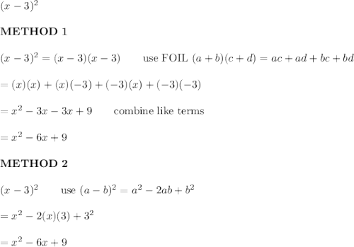 (x-3)^2\\\\\bold{METHOD\ 1}\\\\(x-3)^2=(x-3)(x-3)\qquad\text{use FOIL}\ (a+b)(c+d)=ac+ad+bc+bd\\\\=(x)(x)+(x)(-3)+(-3)(x)+(-3)(-3)\\\\=x^2-3x-3x+9\qquad\text{combine like terms}\\\\=x^2-6x+9\\\\\bold{METHOD\ 2}\\\\(x-3)^2\qquad\text{use}\ (a-b)^2=a^2-2ab+b^2\\\\=x^2-2(x)(3)+3^2\\\\=x^2-6x+9