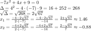 -7x^2 +4x+9=0\\&#10;\Delta=4^2-4\cdot(-7)\cdot9=16+252=268\\&#10;\sqrt{\Delta}=\sqrt{268}=2\sqrt{67}\\&#10;x_1=\frac{-4-2\sqrt{67}}{2\cdot(-7)}=\frac{-4-2\sqrt{67}}{-14}=\frac{2+\sqrt{67}}{7}\approx1.46\\&#10;x_2=\frac{-4+2\sqrt{67}}{2\cdot(-7)}=\frac{-4+2\sqrt{67}}{-14}=\frac{2-\sqrt{67}}{7}\approx-0.88\\