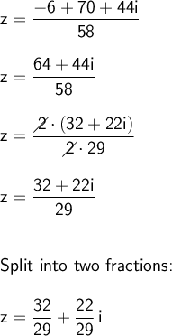 \large\begin{array}{l} \mathsf{z=\dfrac{-6+70+44i}{58}}\\\\ \mathsf{z=\dfrac{64+44i}{58}}\\\\ \mathsf{z=\dfrac{\diagup\!\!\!\! 2\cdot (32+22i)}{\diagup\!\!\!\! 2\cdot 29}}\\\\ \mathsf{z=\dfrac{32+22i}{29}}\\\\\\ \textsf{Split into two fractions:}\\\\ \mathsf{z=\dfrac{32}{29}+\dfrac{22}{29}\,i} \end{array}