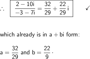 \large\begin{array}{l} \therefore~~\boxed{\begin{array}{c} \mathsf{\dfrac{2-10i}{-3-7i}=\dfrac{32}{29}+\dfrac{22}{29}\,i} \end{array}}\qquad\checkmark\\\\\\ \textsf{which already is in }\mathsf{a+bi}\textsf{ form:}\\\\ \mathsf{a=\dfrac{32}{29}}\textsf{ and }\mathsf{b=\dfrac{22}{9}\,\cdot} \end{array}
