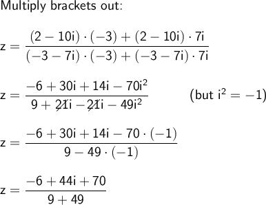 \large\begin{array}{l} \textsf{Multiply brackets out:}\\\\ \mathsf{z=\dfrac{(2-10i)\cdot (-3)+(2-10i)\cdot 7i}{(-3-7i)\cdot (-3)+(-3-7i)\cdot 7i}}\\\\ \mathsf{z=\dfrac{-6+30i+14i-70i^2}{9+\,\diagup\!\!\!\!\!\! 21i-\diagup\!\!\!\!\!\! 21i-49i^2}}\qquad\quad\textsf{(but }\mathsf{i^2=-1}\textsf{)}\\\\ \mathsf{z=\dfrac{-6+30i+14i-70\cdot (-1)}{9-49\cdot (-1)}}\\\\ \mathsf{z=\dfrac{-6+44i+70}{9+49}} \end{array}