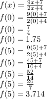 f(x)=\frac{9x+7}{2x+4}\\f(0)=\frac{9(0)+7}{2(0)+4}\\f(0)=\frac{7}{4}\\f(0)=1.75\\f(5)=\frac{9(5)+7}{2(5)+4}\\f(5)=\frac{45+7}{10+4}\\f(5)=\frac{52}{14}\\f(5)=\frac{26}{7}\\f(5)=3.714