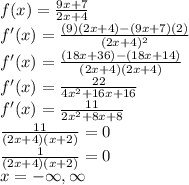 f(x)=\frac{9x+7}{2x+4}\\f'(x)=\frac{(9)(2x+4)-(9x+7)(2)}{(2x+4)^2}\\f'(x)=\frac{(18x+36)-(18x+14)}{(2x+4)(2x+4)}\\f'(x)=\frac{22}{4x^2+16x+16}\\f'(x)=\frac{11}{2x^2+8x+8}\\\frac{11}{(2x+4)(x+2)}=0\\\frac{1}{(2x+4)(x+2)}=0\\x=-\infty,\infty