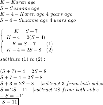 K-Karen\ age\\S-Suzanne\ age\\K-4-Karen\ age\ 4\ years\ ago\\S-4-Suzanne\ age\ 4\ years\ ago\\\\  \left\{\begin{array}{ccc}K=S+7\\K-4=2(S-4)\end{array}\right\\\left\{\begin{array}{ccc}K=S+7&(1)\\K-4=2S-8&(2)\end{array}\right\\\\subtitute\ (1)\ to\ (2):\\\\(S+7)-4=2S-8\\S+7-4=2S-8\\S+3=2S-8\ \ \ \ |subtract\ 3\ from\ both\ sides\\S=2S-11\ \ \ |subtract\ 2S\ from\ both\ sides\\-S=-11\\\boxed{S=11}
