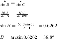 \frac{b}{\sin B} = \frac{c}{\sin C}&#10;\\&#10;\\  \frac{56.3}{\sin B} = \frac{80.1}{\sin 63^o}&#10;\\&#10;\\ \sin B= \frac{56.3\sin 63^o}{80.1} =0.6262&#10;\\&#10;\\ B=\arcsin 0.6262=38.8^o