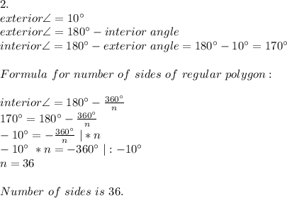 2.\\exterior\angle=10^\circ\\ exterior\angle=180^\circ-interior\ angle\\ interior\angle=180^\circ-exterior\ angle=180^\circ -10^\circ=170^\circ\\ \\Formula\ for\ number\ of\ sides\ of\ regular\ polygon:\\\\ interior\angle= 180^\circ-\frac{360^\circ}{n}\\ 170^\circ=180^\circ-\frac{360^\circ}{n}\\ -10^\circ=-\frac{360^\circ}{n}\ |*n\\ -10^\circ\ *n=-360^\circ \ |:-10^\circ\\ n=36\\\\ Number\ of\ sides\ is\ 36.