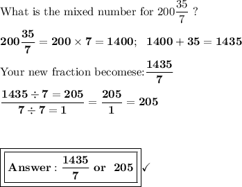 \text{What is the mixed number for 200}\dfrac{35}{7}\ ?\\\\\bf{200\dfrac{35}{7}=200\times7= 1400;\ \ 1400 + 35 = 1435}\\\\\text{Your new fraction becomese:}\dfrac{1435}{7}\\\\\bf{\dfrac{1435\div7=205}{7\div7=1}=\dfrac{205}{1}= 205}\\\\\\\\\boxed{\boxed{\bf{ \dfrac{1435}{7} \ or \ \ 205}}}\checkmark