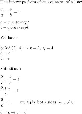 \text{The intercept form of an equation of a line:}\\\\\dfrac{x}{a}+\dfrac{y}{b}=1\\\\a-x\ intercept\\b-y\ intercept\\\\\text{We have:}\\\\point\ (2,\ 4)\to x=2,\ y=4\\a=c\\b=c\\\\\text{Substitute:}\\\\\dfrac{2}{c}+\dfrac{4}{c}=1\\\\\dfrac{2+4}{c}=1\\\\\dfrac{6}{c}=1\qquad\text{multiply both sides by}\ c\neq0\\\\6=c\to c=6