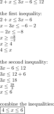 2+x \leq 3x-6 \leq 12 \\ \\&#10;\hbox{the first inequality:} \\ &#10;2+x \leq 3x-6 \\&#10;x-3x \leq -6-2 \\&#10;-2x \leq -8 \\&#10;x \geq \frac{-8}{-2} \\&#10;x \geq 4 \\ 4 \leq x\\ \\&#10;\hbox{the second inequality:} \\&#10;3x-6 \leq 12 \\&#10;3x \leq 12+6 \\&#10;3x \leq 18 \\&#10;x \leq \frac{18}{3} \\&#10;x \leq 6 \\ \\&#10;\hbox{combine the inequalities:} \\&#10;\boxed{4 \leq x \leq 6}