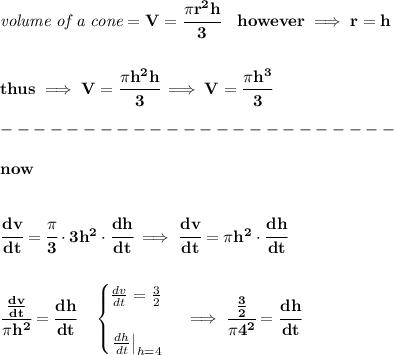 \bf \textit{volume of a cone}=V=\cfrac{\pi r^2 h}{3}\quad however\implies r=h&#10;\\\\\\&#10;thus\implies V=\cfrac{\pi h^2 h}{3}\implies V=\cfrac{\pi h^3}{3}\\\\&#10;------------------------\\\\&#10;now&#10;\\\\\\&#10;\cfrac{dv}{dt}=\cfrac{\pi }{3}\cdot 3h^2\cdot \cfrac{dh}{dt}\implies \cfrac{dv}{dt}=\pi h^2\cdot \cfrac{dh}{dt}&#10;\\\\\\&#10;\cfrac{\frac{dv}{dt}}{\pi h^2}=\cfrac{dh}{dt}\quad &#10;\begin{cases}&#10;\frac{dv}{dt}=\frac{3}{2}\\\\&#10;\left. \frac{dh}{dt} \right|_{h=4}&#10;\end{cases}\implies \cfrac{\frac{3}{2}}{\pi 4^2}=\cfrac{dh}{dt}