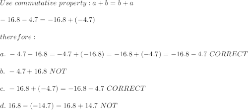 Use\ commutative\ property:a+b=b+a\\\\-16.8-4.7=-16.8+(-4.7)\\\\therefore:\\\\a.\ -4.7-16.8=-4.7+(-16.8)=-16.8+(-4.7)=-16.8-4.7\ CORRECT\\\\b.\ -4.7+16.8\ NOT\\\\c.\ -16.8+(-4.7)=-16.8-4.7\ CORRECT\\\\d.\ 16.8-(-14.7)=16.8+14.7\ NOT