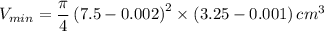 V_{min}=\dfrac{\pi}{4}\left({7.5-0.002}\right)^2\times\left({3.25-0.001}\right) cm^3