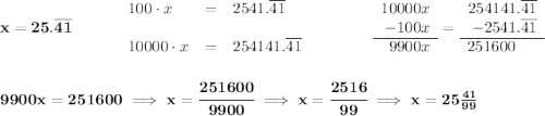 \bf x = 25.\overline{41}\qquad \quad \begin{array}{llll} 100\cdot x&=&2541.\overline{41}\\\\ 10000\cdot x&=&254141.\overline{41} \end{array}\qquad \qquad \begin{array}{rllll} 10000x\\ -100x\\\cline{1-1} 9900x \end{array}= \begin{array}{rllll} 254141.\overline{41}\\ -2541.\overline{41}\\\cline{1-1} 251600~~~~ \end{array} \\\\\\ 9900x = 251600\implies x = \cfrac{251600}{9900}\implies x = \cfrac{2516}{99}\implies x = 25 \frac{41}{99}