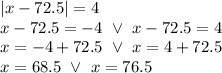 |x-72.5|=4 \\&#10;x-72.5=-4 \ \lor \ x-72.5=4 \\&#10;x=-4+72.5 \ \lor \ x=4+72.5 \\&#10;x=68.5 \ \lor \ x=76.5