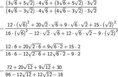\mathsf{=\dfrac{\big(3\sqrt{6}+5\sqrt{2}\big)\cdot 4\sqrt{6}+ \big(3\sqrt{6}+5\sqrt{2}\big)\cdot 3\sqrt{2}}{\big(4\sqrt{6}-3\sqrt{2}\big)\cdot 4\sqrt{6}+ \big(4\sqrt{6}-3\sqrt{2}\big)\cdot 3\sqrt{2}}}\\\\\\ \mathsf{=\dfrac{12\cdot \big(\sqrt{6}\big)^2+20\sqrt{2}\cdot \sqrt{6}+9\cdot \sqrt{6}\cdot \sqrt{2}+15\cdot \big(\sqrt{2}\big)^2}{16\cdot \big(\sqrt{6}\big)^2-12\cdot \sqrt{2}\cdot \sqrt{6}+ 12\cdot \sqrt{6}\cdot \sqrt{2}-9\cdot \big(\sqrt{2}\big)^2}}\\\\\\ \mathsf{=\dfrac{12\cdot 6+20\sqrt{2\cdot 6}+9\sqrt{6\cdot 2}+15\cdot 2}{16\cdot 6-12\sqrt{2\cdot 6}+ 12\sqrt{6\cdot 2}-9\cdot 2}}\\\\\\ \mathsf{=\dfrac{72+20\sqrt{12}+9\sqrt{12}+30}{96-12\sqrt{12}+12\sqrt{12}-18}}