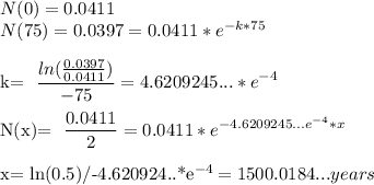 N(0)=0.0411 \\&#10;N(75)=0.0397=0.0411*e^{-k*75}\\&#10;&#10;k= \dfrac{ln( \frac{0.0397}{0.0411}) }{-75 } =4.6209245...*e^{-4}\\&#10;&#10;N(x)= \dfrac{0.0411}{2}=0.0411*e^{-4.6209245...e^{-4}*x} \\&#10;&#10;x= ln(0.5)/-4.620924..*e^{-4} =1500.0184... years&#10;&#10;