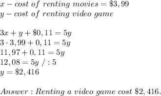 x-cost\ of\ renting\ movies=\$3,99\\&#10;y-cost\ of\ renting\ video\ game\\&#10;\\&#10;3x+y+\$0,11=5y\\&#10;3 \cdot 3,99+0,11=5y\\&#10;11,97+0,11=5y\\&#10;12,08=5y\ /:5\\&#10;y= \$2,416\\&#10;\\&#10; Renting\ a\ video\ game\ cost\ \$2,416.