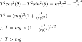 T^{2}cos^{2}(\theta )+T^{2}sin^{2}(\theta )=m^{2}g^{2}+\frac{m^{2}v^{4}}{r^{2}}\\\\T^{2}=(mg)^{2}(1+\frac{v^{4}}{(rg)^{2}})\\\\\therefore T=mg\times (1+\frac{v^{4}}{(rg)^{2}})^{1/2}\\\\\therefore T mg\\\\