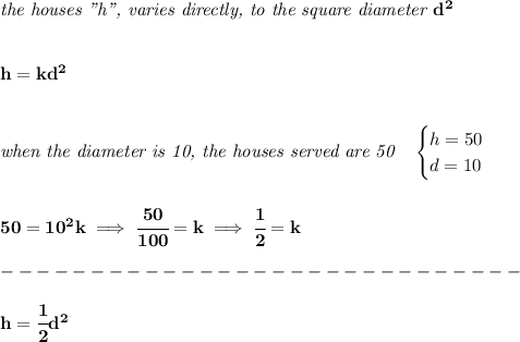 \bf \textit{the houses "h", varies directly, to the square diameter }d^2&#10;\\\\\\&#10;h=kd^2&#10;\\\\\\&#10;\textit{when the diameter is 10, the houses served are 50}\quad &#10;\begin{cases}&#10;h=50\\&#10;d=10&#10;\end{cases}&#10;\\\\\\&#10;50=10^2k\implies \cfrac{50}{100}=k\implies \cfrac{1}{2}=k\\\\&#10;-----------------------------\\\\&#10;h=\cfrac{1}{2}d^2
