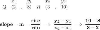 \bf \begin{array}{lllll}&#10;&x_1&y_1&x_2&y_2\\&#10;%   (a,b)&#10;Q&({{ 2}}\quad ,&{{ 8}})\quad &#10;%   (c,d)&#10;R&({{ 3}}\quad ,&{{ 10}})&#10;\end{array}&#10;\\\quad \\\\&#10;% slope  = m&#10;slope = {{ m}}= \cfrac{rise}{run} \implies &#10;\cfrac{{{ y_2}}-{{ y_1}}}{{{ x_2}}-{{ x_1}}}\implies \cfrac{10-8}{3-2}