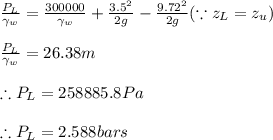 \frac{P_{L}}{\gamma _{w}}=\frac{300000}{\gamma _{w}}+\frac{3.5^{2}}{2g}-\frac{9.72^{2}}{2g}(\because z_{L}=z_{u})\\\\\frac{P_{L}}{\gamma _{w}}=26.38m\\\\\therefore P_{L}=258885.8Pa\\\\\therefore P_{L}=2.588bars