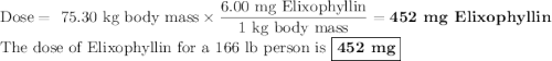 \text{Dose} = \text{ 75.30 kg body mass} \times \dfrac{\text{6.00 mg Elixophyllin}}{\text{1 kg body mass}} = \textbf{452 mg Elixophyllin}\\\text{The dose of Elixophyllin for a 166 lb person is $\boxed{\textbf{452 mg}}$}