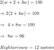 2(w+2+3w)=100\\\\\Rightarrow2(2+4w)=100\\\\\Rightarrow\ 4+8w=100\\\\\Rightarrow\ 8w=96\\\\Rightarrow w=12\ \text{meters}